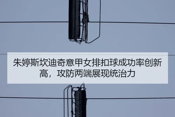 朱婷斯坎迪奇意甲女排扣球成功率创新高，攻防两端展现统治力