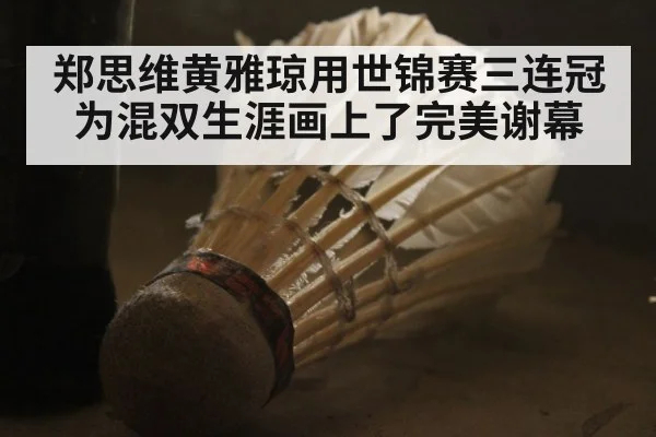 郑思维黄雅琼用世锦赛三连冠为混双生涯画上了完美谢幕