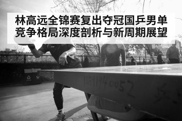 林高远全锦赛复出夺冠国乒男单竞争格局深度剖析与新周期展望