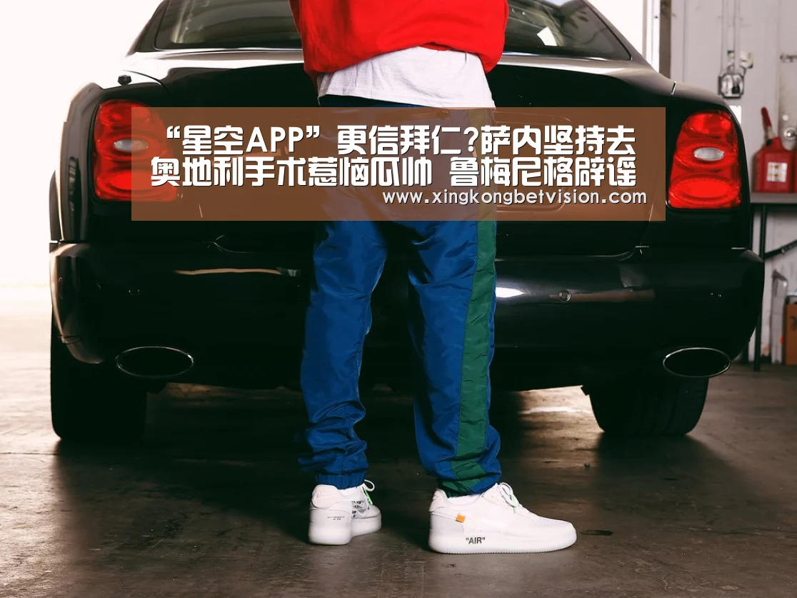 “星空APP”更信拜仁?萨内坚持去奥地利手术惹恼瓜帅 鲁梅尼格辟谣:雨我无瓜(图3) 星空APP
